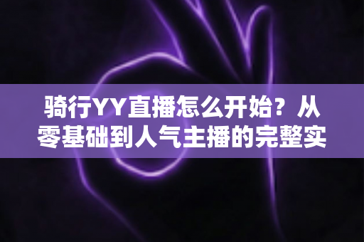 骑行YY直播怎么开始？从零基础到人气主播的完整实操指南，手把手教你开启户外骑行直播新体验