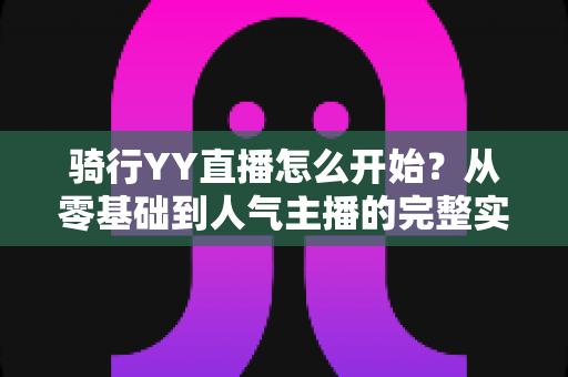 骑行YY直播怎么开始？从零基础到人气主播的完整实操指南，手把手教你开启户外骑行直播新体验