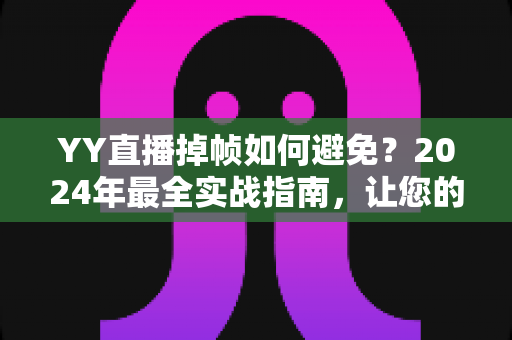 YY直播掉帧如何避免？2024年最全实战指南，让您的直播画面丝般顺滑