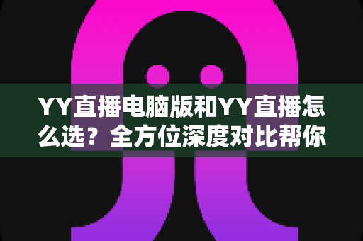 YY直播电脑版和YY直播怎么选?全方位深度对比帮你找到最适合的观看与开播方式 YY直播电脑版和YY直播怎么选?全方位深度对比帮你找到最适合的观看与开播方式