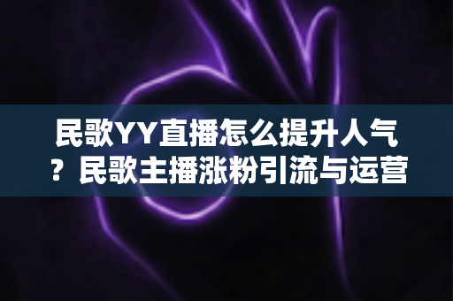 民歌YY直播怎么提升人气？民歌主播涨粉引流与运营实战全攻略
