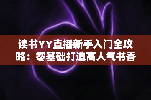 读书YY直播新手入门全攻略：零基础打造高人气书香直播间的实战指南
