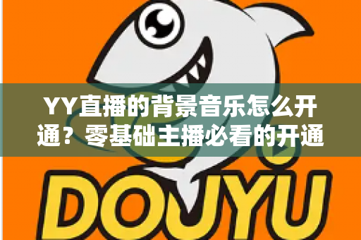 YY直播的背景音乐怎么开通？零基础主播必看的开通教程与实用技巧大全
