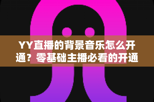 YY直播的背景音乐怎么开通？零基础主播必看的开通教程与实用技巧大全