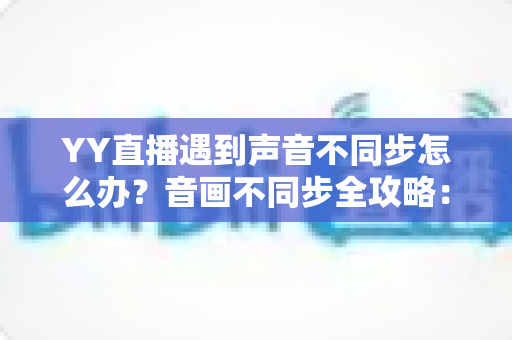 YY直播遇到声音不同步怎么办？音画不同步全攻略：原因分析、快速解决与实用预防技巧一网打尽