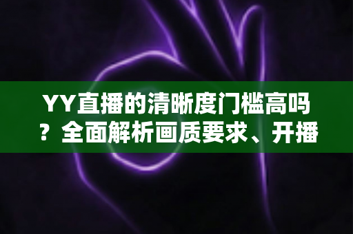 YY直播的清晰度门槛高吗？全面解析画质要求、开播条件与观看体验优化指南