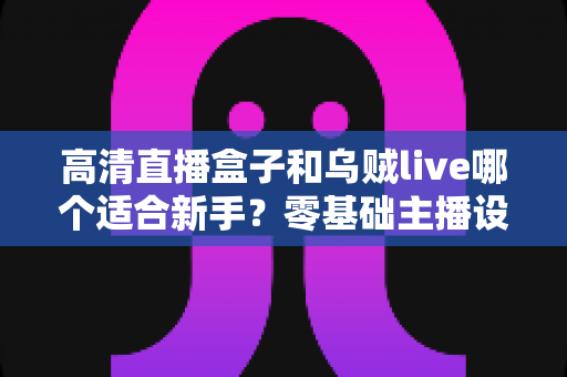 高清直播盒子和乌贼live哪个适合新手？零基础主播设备选择全指南