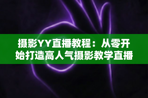 摄影YY直播教程:从零开始打造高人气摄影教学直播间的完整指南 摄影YY直播教程:从零开始打造高人气摄影教学直播间的完整指南