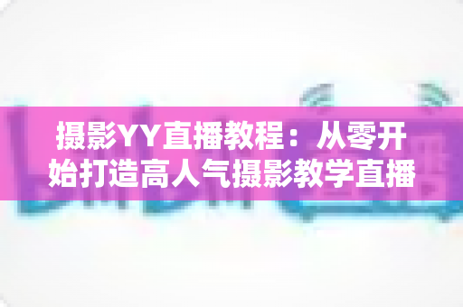 摄影YY直播教程:从零开始打造高人气摄影教学直播间的完整指南 摄影YY直播教程:从零开始打造高人气摄影教学直播间的完整指南