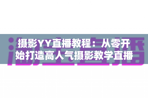摄影YY直播教程:从零开始打造高人气摄影教学直播间的完整指南 摄影YY直播教程:从零开始打造高人气摄影教学直播间的完整指南