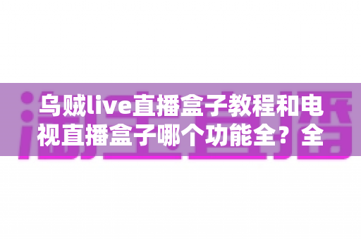 乌贼live直播盒子教程和电视直播盒子哪个功能全？全面解析两款直播方案助你轻松选择