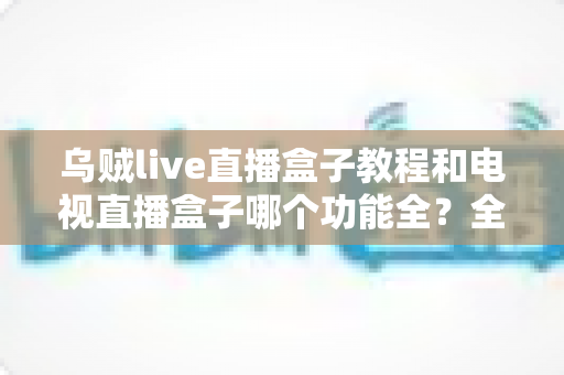 乌贼live直播盒子教程和电视直播盒子哪个功能全？全面解析两款直播方案助你轻松选择