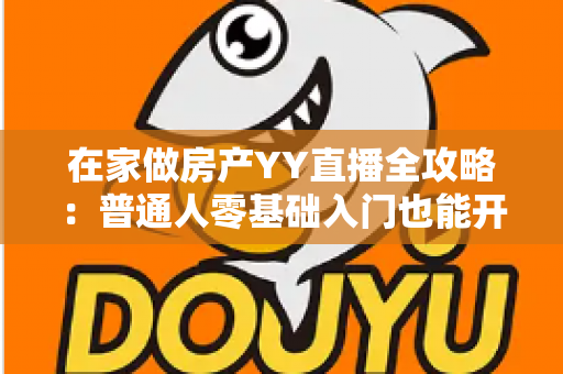 在家做房产YY直播全攻略：普通人零基础入门也能开启线上卖房变现之路