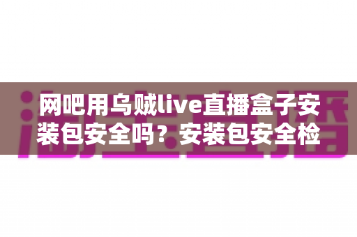 网吧用乌贼live直播盒子安装包安全吗?安装包安全检测、下载渠道与避坑指南一文全解析 网吧用乌贼live直播盒子安装包安全吗?安装包安全检测、下载渠道与避坑指南一文全解析