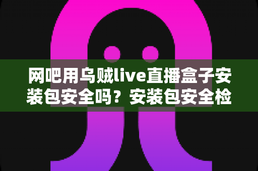 网吧用乌贼live直播盒子安装包安全吗？安装包安全检测、下载渠道与避坑指南一文全解析