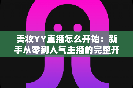 美妆YY直播怎么开始:新手从零到人气主播的完整开播实战指南 美妆YY直播怎么开始:新手从零到人气主播的完整开播实战指南