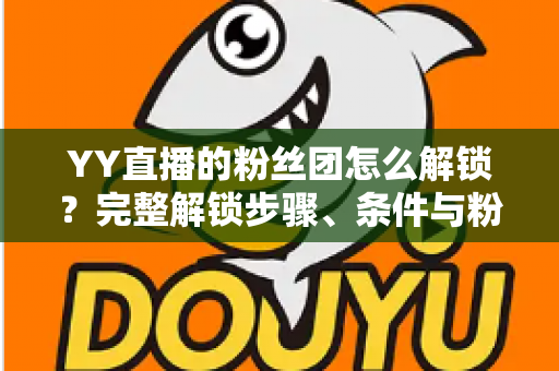 YY直播的粉丝团怎么解锁？完整解锁步骤、条件与粉丝团权益全解析