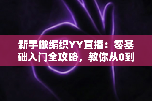新手做编织YY直播：零基础入门全攻略，教你从0到1打造高人气手工直播间