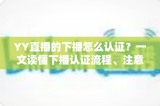 YY直播的下播怎么认证？一文读懂下播认证流程、注意事项与常见问题全攻略
