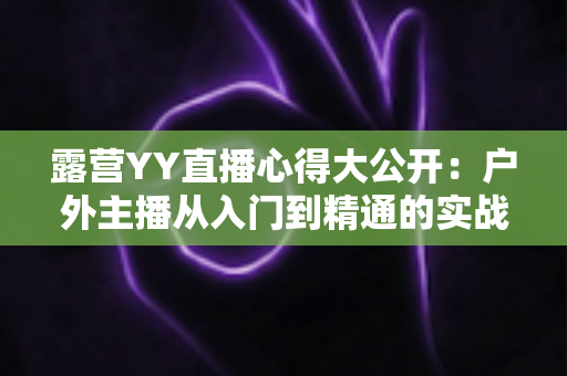 露营YY直播心得大公开:户外主播从入门到精通的实战指南 露营YY直播心得大公开:户外主播从入门到精通的实战指南