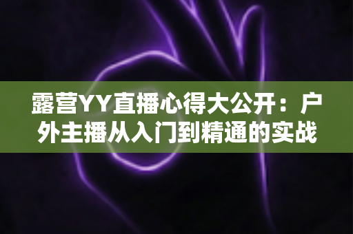露营YY直播心得大公开:户外主播从入门到精通的实战指南 露营YY直播心得大公开:户外主播从入门到精通的实战指南