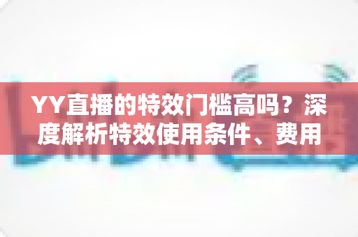 YY直播的特效门槛高吗?深度解析特效使用条件、费用与入门技巧全指南 YY直播的特效门槛高吗?深度解析特效使用条件、费用与入门技巧全指南