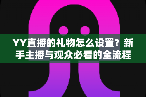 YY直播的礼物怎么设置?新手主播与观众必看的全流程礼物设置攻略详解 YY直播的礼物怎么设置?新手主播与观众必看的全流程礼物设置攻略详解