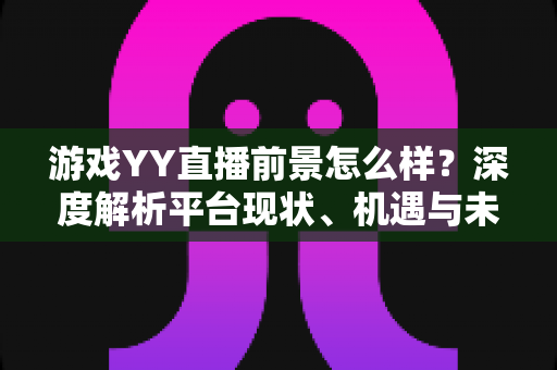 游戏YY直播前景怎么样？深度解析平台现状、机遇与未来发展趋势