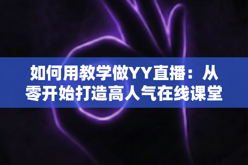 如何用教学做YY直播：从零开始打造高人气在线课堂的完整实战指南