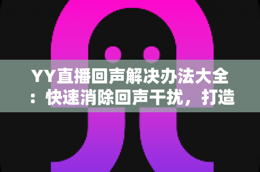 YY直播回声解决办法大全：快速消除回声干扰，打造清晰直播体验