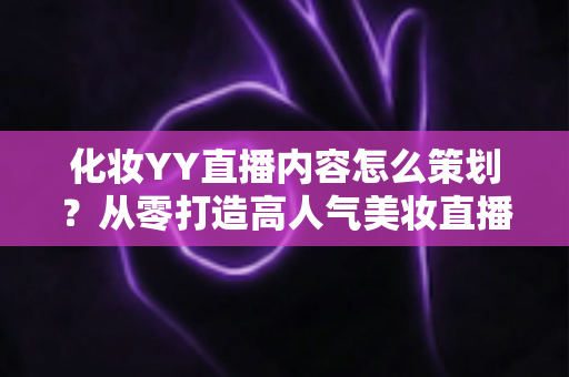 化妆YY直播内容怎么策划？从零打造高人气美妆直播间的全流程实战指南