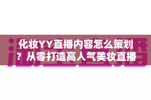 化妆YY直播内容怎么策划？从零打造高人气美妆直播间的全流程实战指南