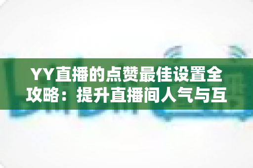 YY直播的点赞最佳设置全攻略：提升直播间人气与互动的实用指南