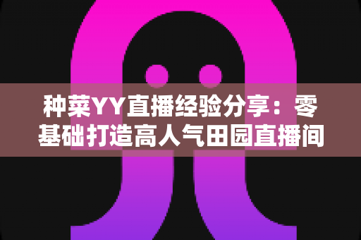 种菜YY直播经验分享:零基础打造高人气田园直播间的实战指南 种菜YY直播经验分享:零基础打造高人气田园直播间的实战指南