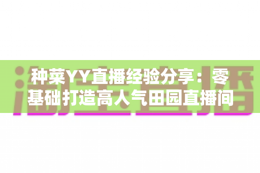 种菜YY直播经验分享:零基础打造高人气田园直播间的实战指南 种菜YY直播经验分享:零基础打造高人气田园直播间的实战指南