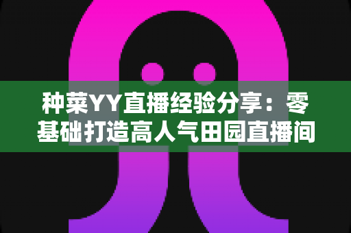 种菜YY直播经验分享：零基础打造高人气田园直播间的实战指南