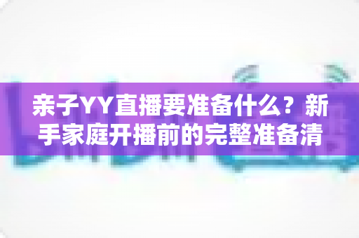 亲子YY直播要准备什么?新手家庭开播前的完整准备清单与实用指南 亲子YY直播要准备什么?新手家庭开播前的完整准备清单与实用指南
