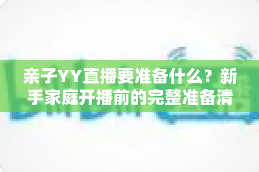 亲子YY直播要准备什么?新手家庭开播前的完整准备清单与实用指南 亲子YY直播要准备什么?新手家庭开播前的完整准备清单与实用指南