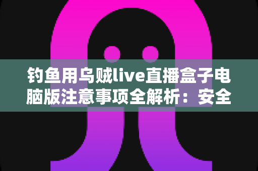 钓鱼用乌贼live直播盒子电脑版注意事项全解析：安全安装、合规直播与效果优化必备指南