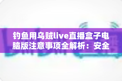 钓鱼用乌贼live直播盒子电脑版注意事项全解析：安全安装、合规直播与效果优化必备指南