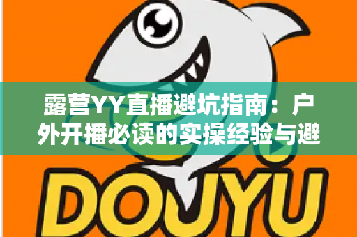 露营YY直播避坑指南：户外开播必读的实操经验与避雷手册