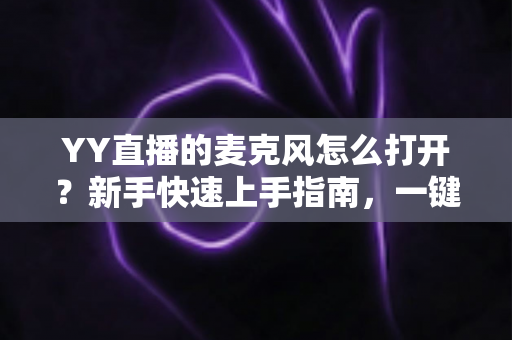 YY直播的麦克风怎么打开？新手快速上手指南，一键解决麦克风开启与调试难题