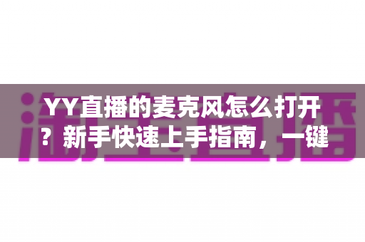 YY直播的麦克风怎么打开？新手快速上手指南，一键解决麦克风开启与调试难题
