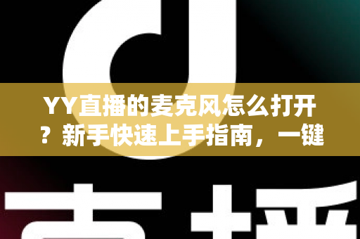 YY直播的麦克风怎么打开？新手快速上手指南，一键解决麦克风开启与调试难题