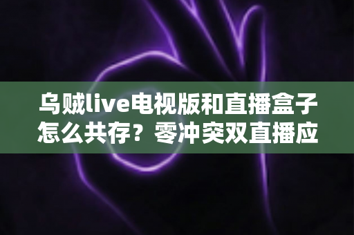 乌贼live电视版和直播盒子怎么共存？零冲突双直播应用安装与优化全攻略