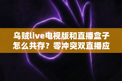 乌贼live电视版和直播盒子怎么共存？零冲突双直播应用安装与优化全攻略