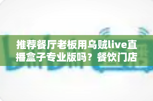 推荐餐厅老板用乌贼live直播盒子专业版吗?餐饮门店直播引流利器深度测评与选购指南 推荐餐厅老板用乌贼live直播盒子专业版吗?餐饮门店直播引流利器深度测评与选购指南