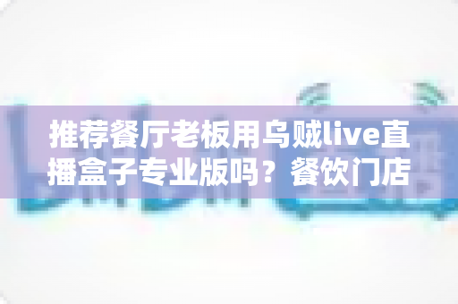 推荐餐厅老板用乌贼live直播盒子专业版吗？餐饮门店直播引流利器深度测评与选购指南