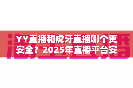 YY直播和虎牙直播哪个更安全？2025年直播平台安全深度对比全解析