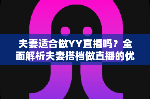 夫妻适合做YY直播吗？全面解析夫妻搭档做直播的优势、挑战与实用建议